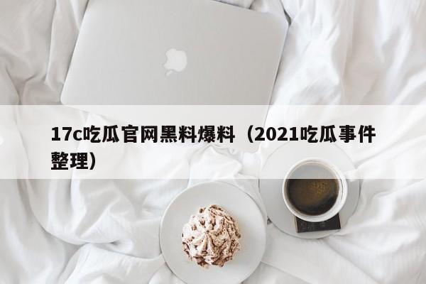 17c吃瓜官网黑料爆料（2021吃瓜事件整理）