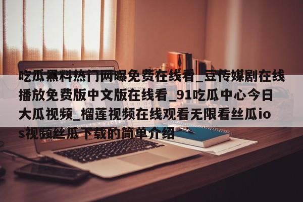 吃瓜黑料热门网曝免费在线看_豆传媒剧在线播放免费版中文版在线看_91吃瓜中心今日大瓜视频_榴莲视频在线观看无限看丝瓜ios视频丝瓜下载的简单介绍