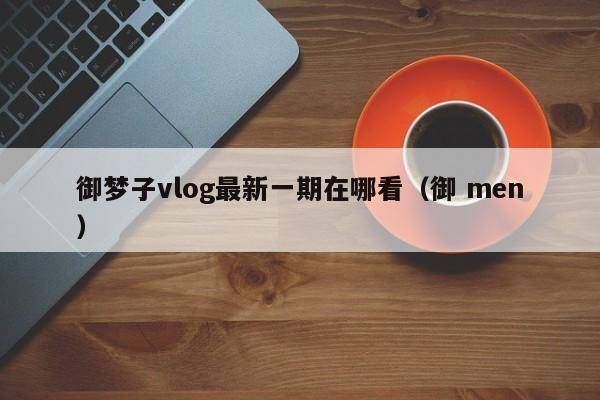 御梦子vlog最新一期在哪看（御 men）