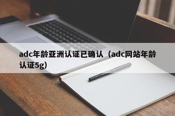 adc年龄亚洲认证已确认（adc网站年龄认证5g）