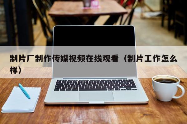 制片厂制作传媒视频在线观看（制片工作怎么样）