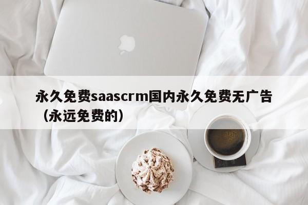 永久免费saascrm国内永久免费无广告（永远免费的）