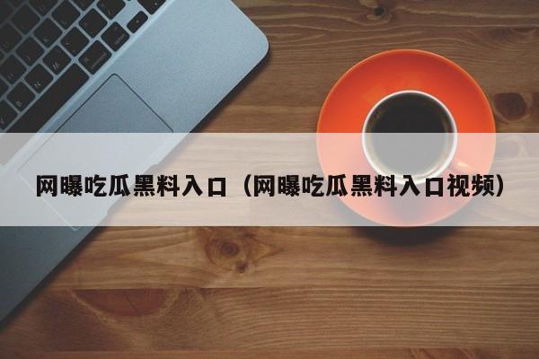 网曝吃瓜黑料入口（网曝吃瓜黑料入口视频）