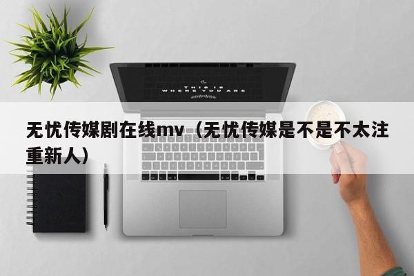无忧传媒剧在线mv（无忧传媒是不是不太注重新人）