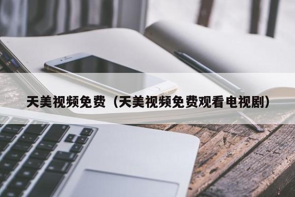 天美视频免费（天美视频免费观看电视剧）