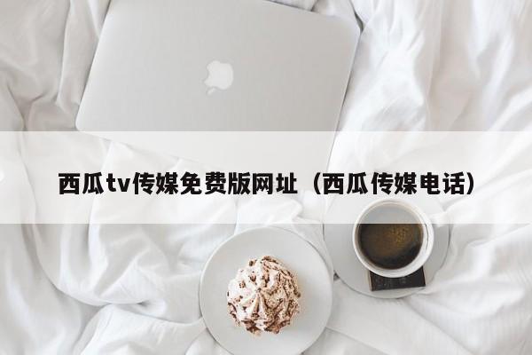西瓜tv传媒免费版网址（西瓜传媒电话）