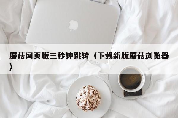 蘑菇网页版三秒钟跳转（下载新版蘑菇浏览器）