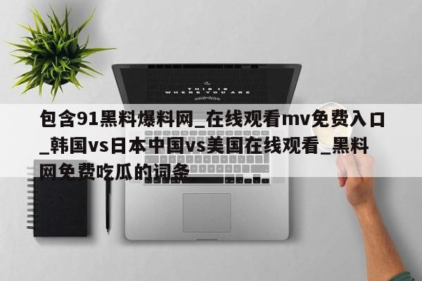 包含91黑料爆料网_在线观看mv免费入口_韩国vs日本中国vs美国在线观看_黑料网免费吃瓜的词条