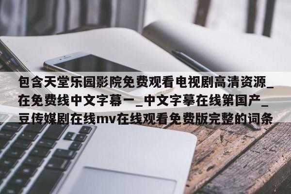 包含天堂乐园影院免费观看电视剧高清资源_在免费线中文字幕一_中文字摹在线第国产_豆传媒剧在线mv在线观看免费版完整的词条