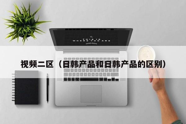 视频二区（日韩产品和日韩产品的区别）