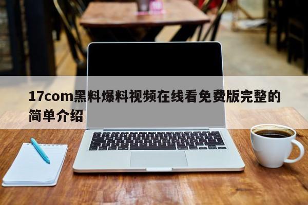 17com黑料爆料视频在线看免费版完整的简单介绍