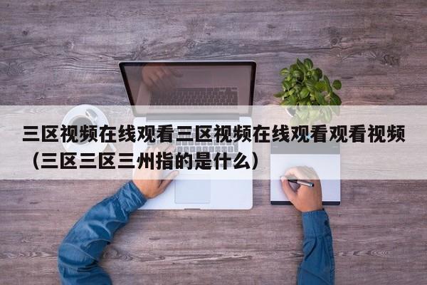 三区视频在线观看三区视频在线观看观看视频（三区三区三州指的是什么）