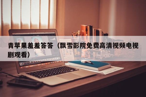 青苹果羞羞答答（飘雪影院免费高清视频电视剧观看）
