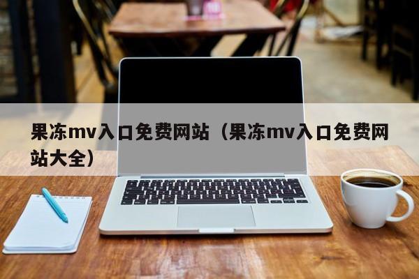 果冻mv入口免费网站（果冻mv入口免费网站大全）