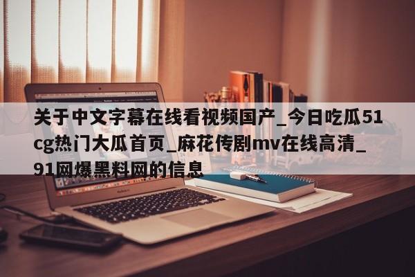 关于中文字幕在线看视频国产_今日吃瓜51cg热门大瓜首页_麻花传剧mv在线高清_91网爆黑料网的信息