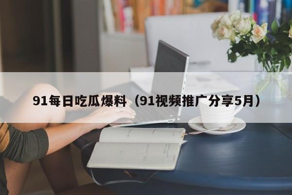 91每日吃瓜爆料（91视频推广分享5月）