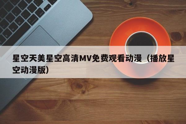 星空天美星空高清MV免费观看动漫（播放星空动漫版）