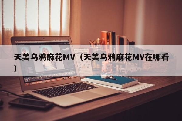 天美乌鸦麻花MV（天美乌鸦麻花MV在哪看）