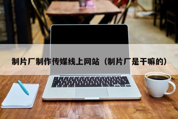 制片厂制作传媒线上网站（制片厂是干嘛的）