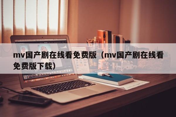 mv国产剧在线看免费版（mv国产剧在线看免费版下载）