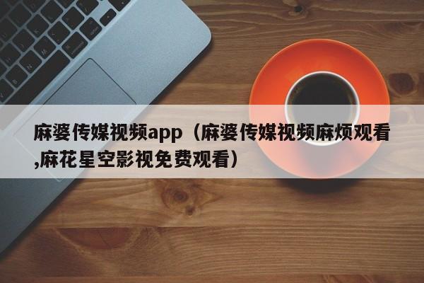 麻婆传媒视频app（麻婆传媒视频麻烦观看,麻花星空影视免费观看）