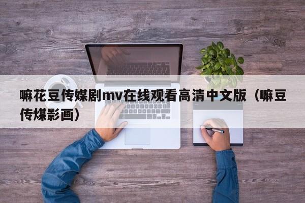 嘛花豆传媒剧mv在线观看高清中文版（嘛豆传煤影画）